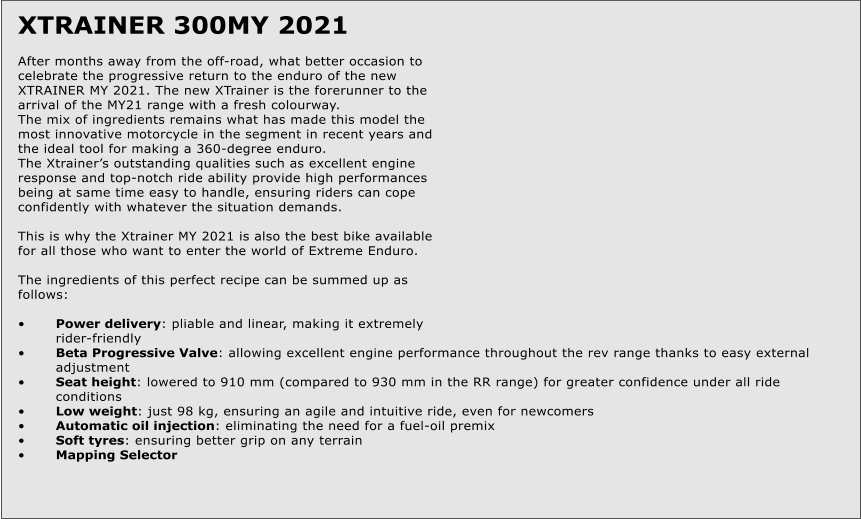 XTRAINER 300MY 2021  After months away from the off-road, what better occasion to celebrate the progressive return to the enduro of the new XTRAINER MY 2021. The new XTrainer is the forerunner to the arrival of the MY21 range with a fresh colourway. The mix of ingredients remains what has made this model the most innovative motorcycle in the segment in recent years and the ideal tool for making a 360-degree enduro. The Xtrainers outstanding qualities such as excellent engine response and top-notch ride ability provide high performances being at same time easy to handle, ensuring riders can cope confidently with whatever the situation demands.  This is why the Xtrainer MY 2021 is also the best bike available for all those who want to enter the world of Extreme Enduro.  The ingredients of this perfect recipe can be summed up as follows:  	Power delivery: pliable and linear, making it extremely 	rider-friendly 	Beta Progressive Valve: allowing excellent engine performance throughout the rev range thanks to easy external 	adjustment 	Seat height: lowered to 910 mm (compared to 930 mm in the RR range) for greater confidence under all ride 	conditions 	Low weight: just 98 kg, ensuring an agile and intuitive ride, even for newcomers 	Automatic oil injection: eliminating the need for a fuel-oil premix 	Soft tyres: ensuring better grip on any terrain 	Mapping Selector